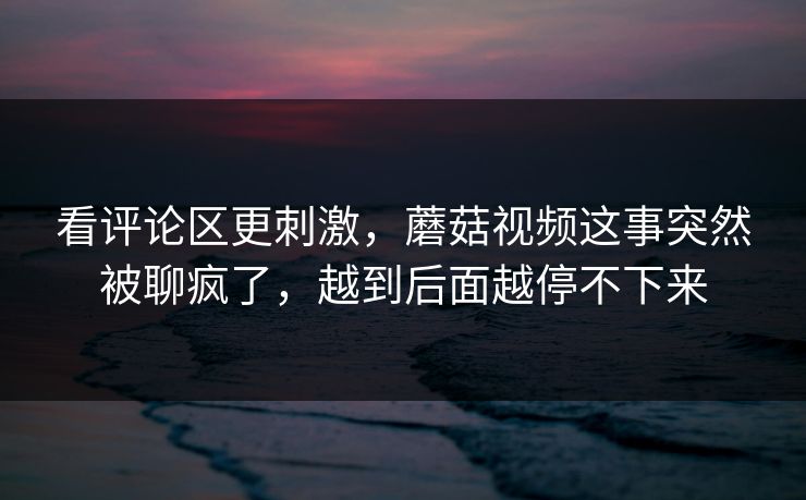 看评论区更刺激，蘑菇视频这事突然被聊疯了，越到后面越停不下来