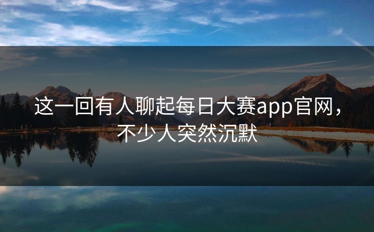 这一回有人聊起每日大赛app官网，不少人突然沉默