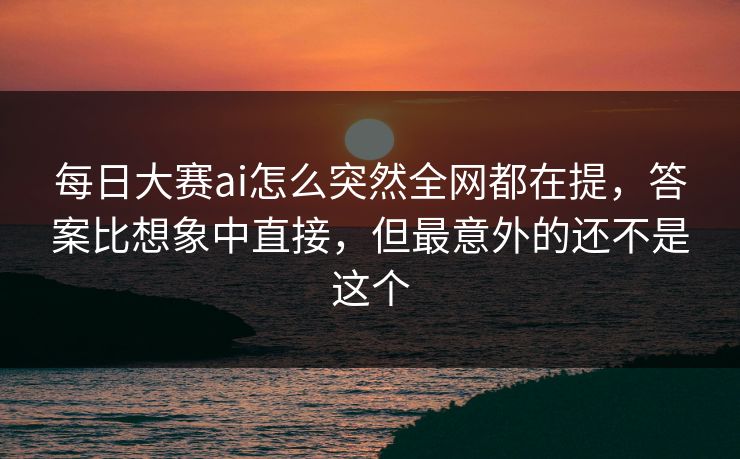 每日大赛ai怎么突然全网都在提，答案比想象中直接，但最意外的还不是这个