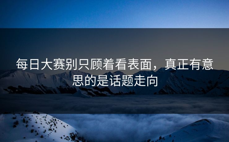 每日大赛别只顾着看表面，真正有意思的是话题走向