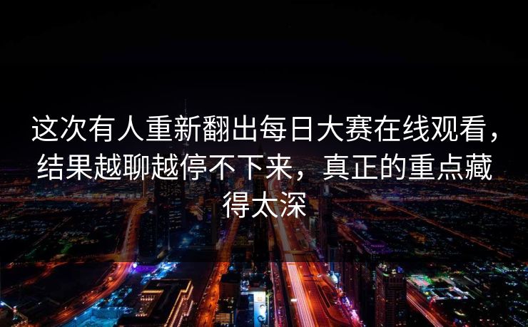 这次有人重新翻出每日大赛在线观看，结果越聊越停不下来，真正的重点藏得太深