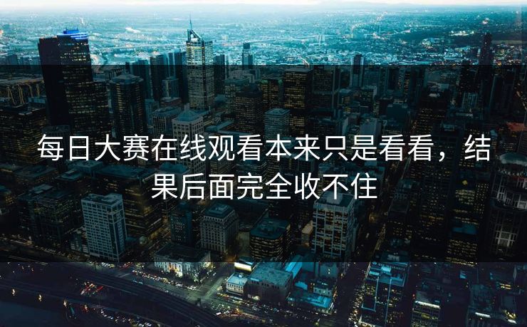 每日大赛在线观看本来只是看看，结果后面完全收不住
