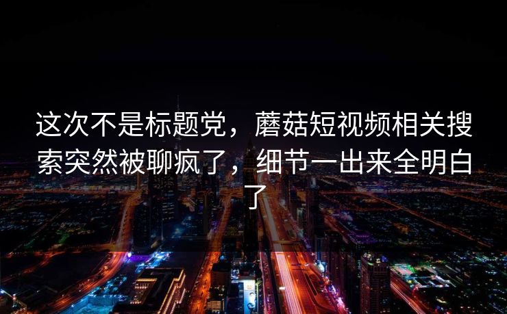 这次不是标题党，蘑菇短视频相关搜索突然被聊疯了，细节一出来全明白了
