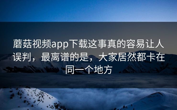 蘑菇视频app下载这事真的容易让人误判，最离谱的是，大家居然都卡在同一个地方