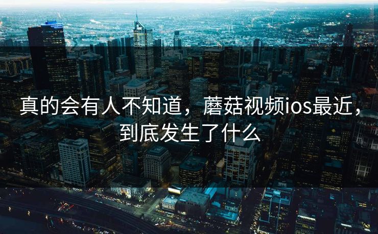 真的会有人不知道，蘑菇视频ios最近，到底发生了什么