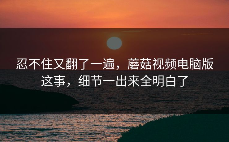 忍不住又翻了一遍，蘑菇视频电脑版这事，细节一出来全明白了