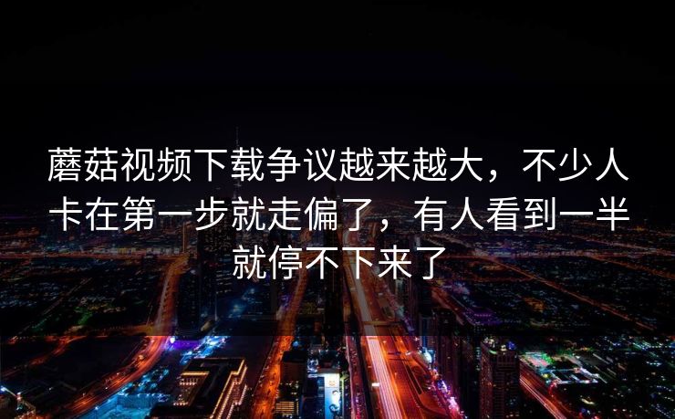 蘑菇视频下载争议越来越大，不少人卡在第一步就走偏了，有人看到一半就停不下来了