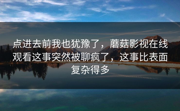 点进去前我也犹豫了，蘑菇影视在线观看这事突然被聊疯了，这事比表面复杂得多