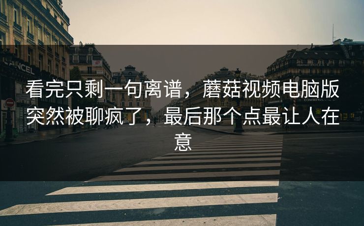 看完只剩一句离谱，蘑菇视频电脑版突然被聊疯了，最后那个点最让人在意