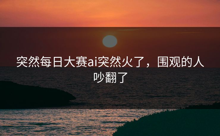 突然每日大赛ai突然火了，围观的人吵翻了