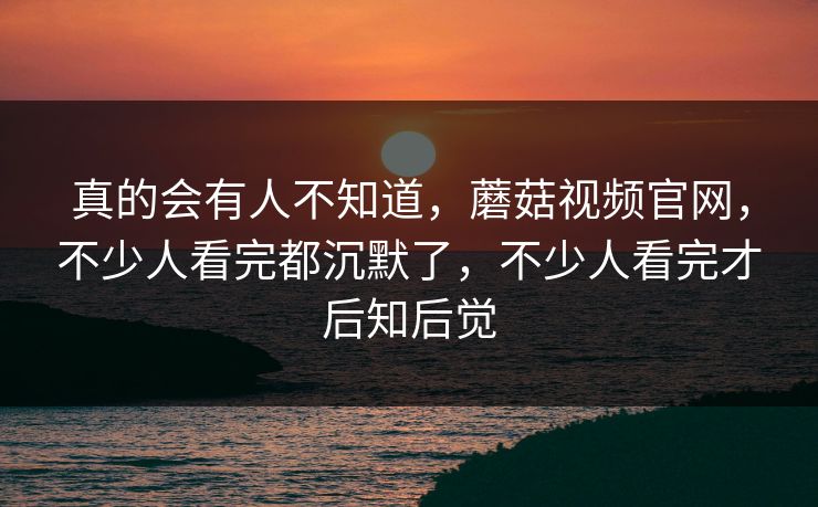真的会有人不知道，蘑菇视频官网，不少人看完都沉默了，不少人看完才后知后觉
