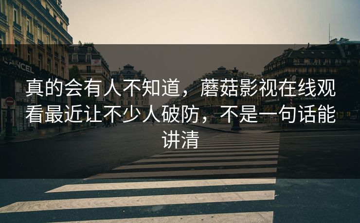 真的会有人不知道，蘑菇影视在线观看最近让不少人破防，不是一句话能讲清