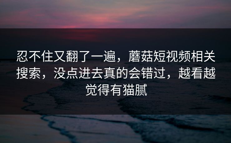 忍不住又翻了一遍，蘑菇短视频相关搜索，没点进去真的会错过，越看越觉得有猫腻