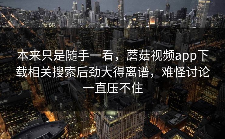 本来只是随手一看，蘑菇视频app下载相关搜索后劲大得离谱，难怪讨论一直压不住