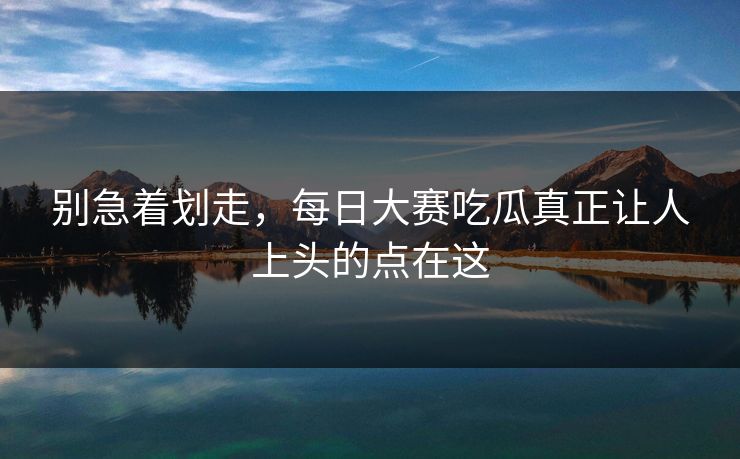 别急着划走，每日大赛吃瓜真正让人上头的点在这