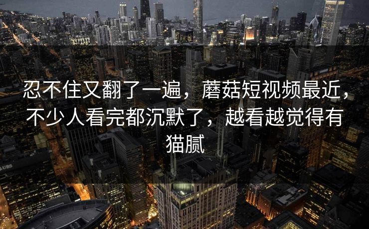忍不住又翻了一遍，蘑菇短视频最近，不少人看完都沉默了，越看越觉得有猫腻
