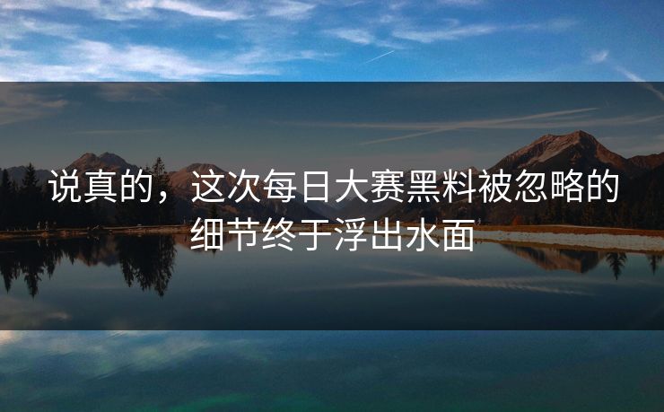 说真的，这次每日大赛黑料被忽略的细节终于浮出水面