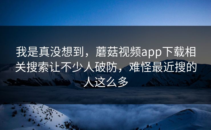 我是真没想到，蘑菇视频app下载相关搜索让不少人破防，难怪最近搜的人这么多