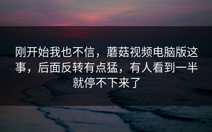 刚开始我也不信，蘑菇视频电脑版这事，后面反转有点猛，有人看到一半就停不下来了