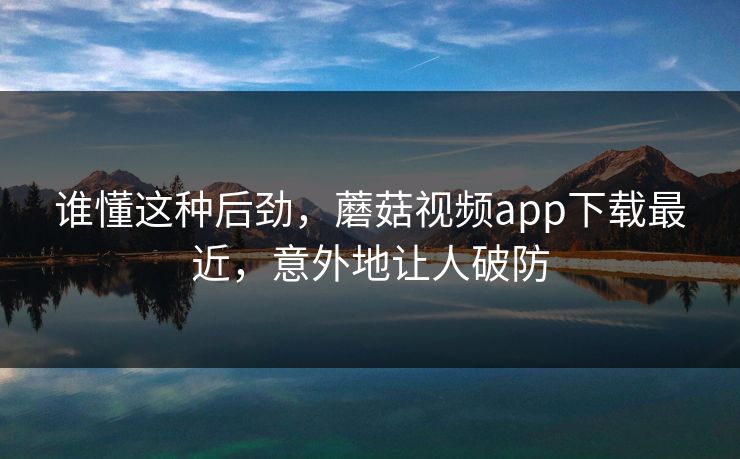 谁懂这种后劲，蘑菇视频app下载最近，意外地让人破防