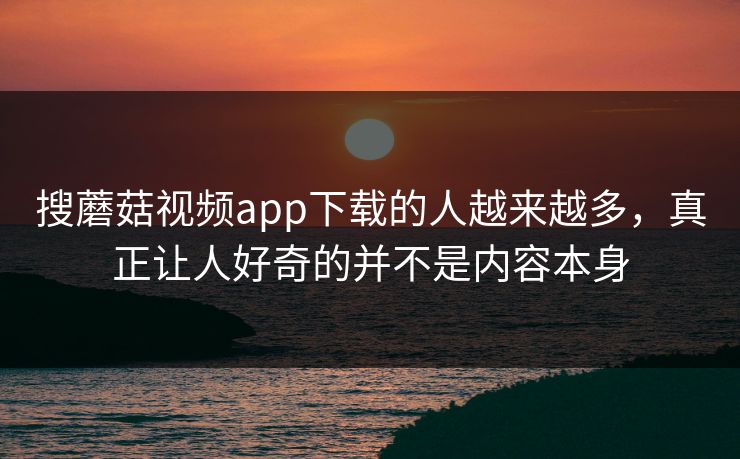 搜蘑菇视频app下载的人越来越多，真正让人好奇的并不是内容本身