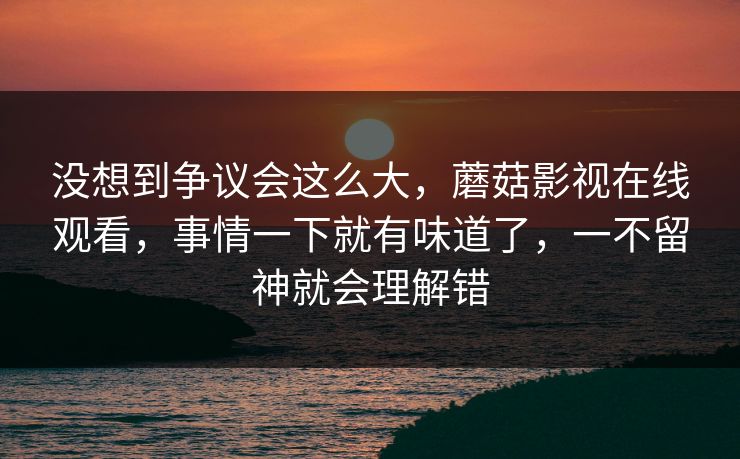 没想到争议会这么大，蘑菇影视在线观看，事情一下就有味道了，一不留神就会理解错