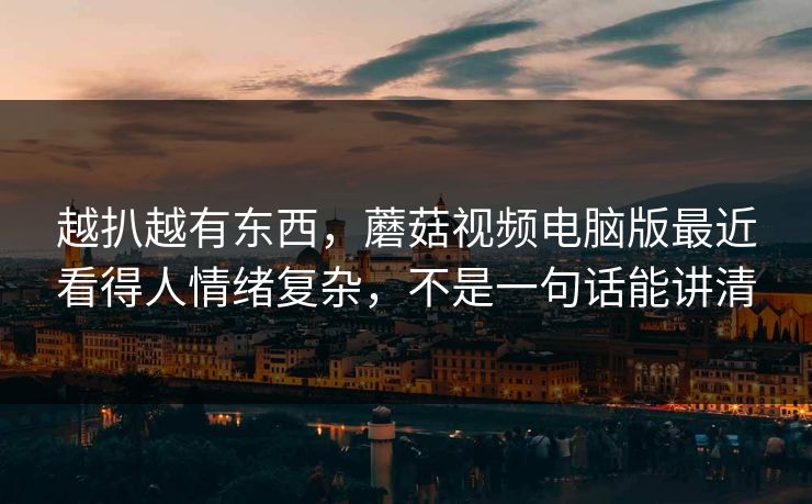 越扒越有东西，蘑菇视频电脑版最近看得人情绪复杂，不是一句话能讲清