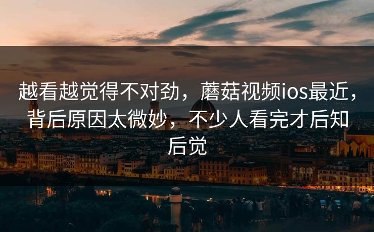 越看越觉得不对劲，蘑菇视频ios最近，背后原因太微妙，不少人看完才后知后觉