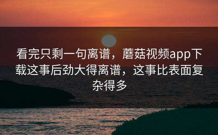 看完只剩一句离谱，蘑菇视频app下载这事后劲大得离谱，这事比表面复杂得多