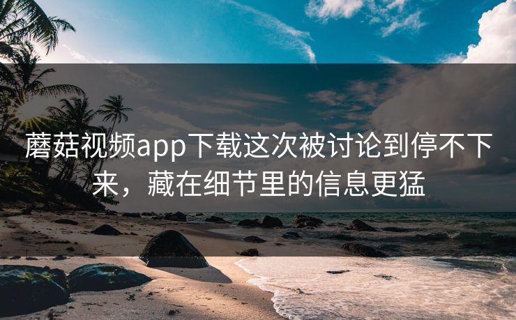 蘑菇视频app下载这次被讨论到停不下来，藏在细节里的信息更猛