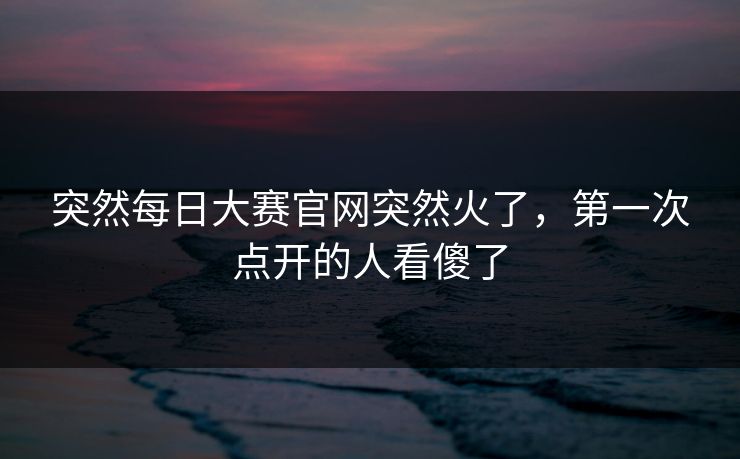 突然每日大赛官网突然火了，第一次点开的人看傻了