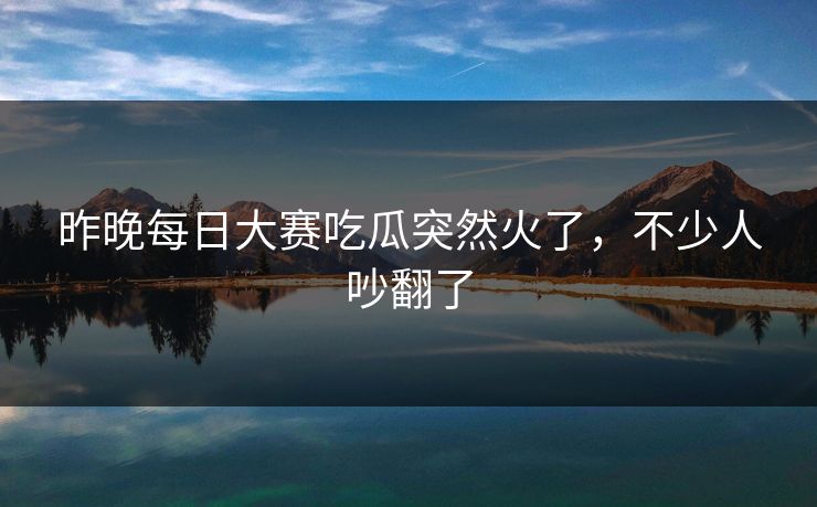 昨晚每日大赛吃瓜突然火了，不少人吵翻了