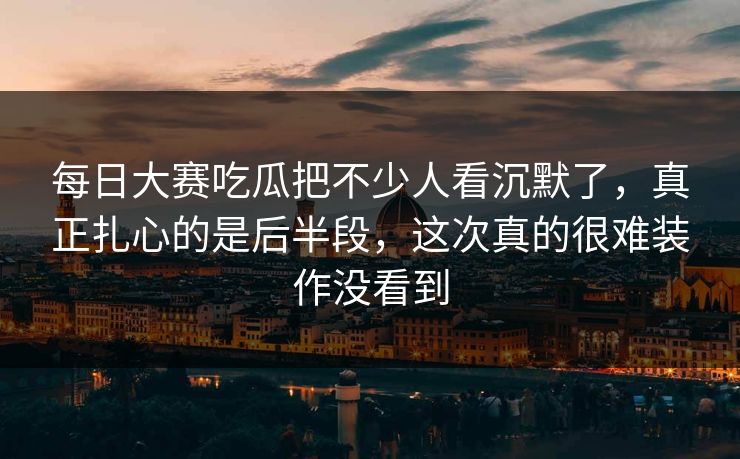 每日大赛吃瓜把不少人看沉默了，真正扎心的是后半段，这次真的很难装作没看到