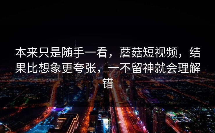 本来只是随手一看，蘑菇短视频，结果比想象更夸张，一不留神就会理解错