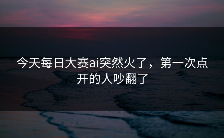 今天每日大赛ai突然火了，第一次点开的人吵翻了