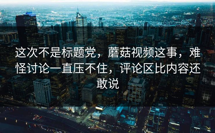 这次不是标题党，蘑菇视频这事，难怪讨论一直压不住，评论区比内容还敢说