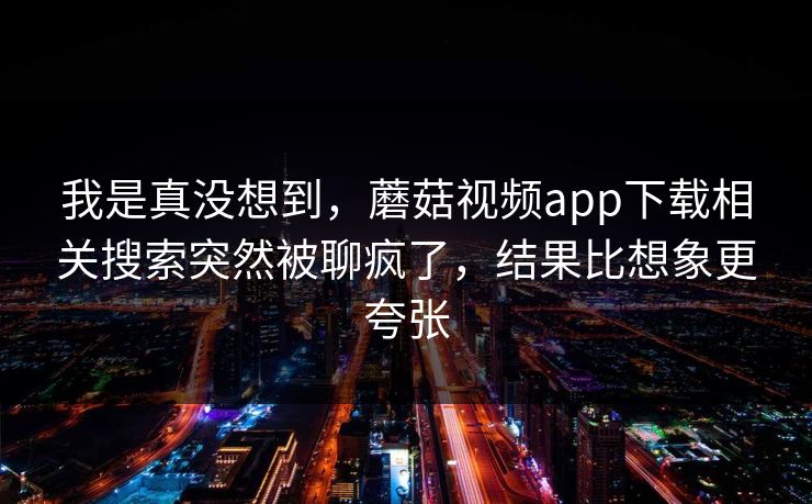 我是真没想到，蘑菇视频app下载相关搜索突然被聊疯了，结果比想象更夸张