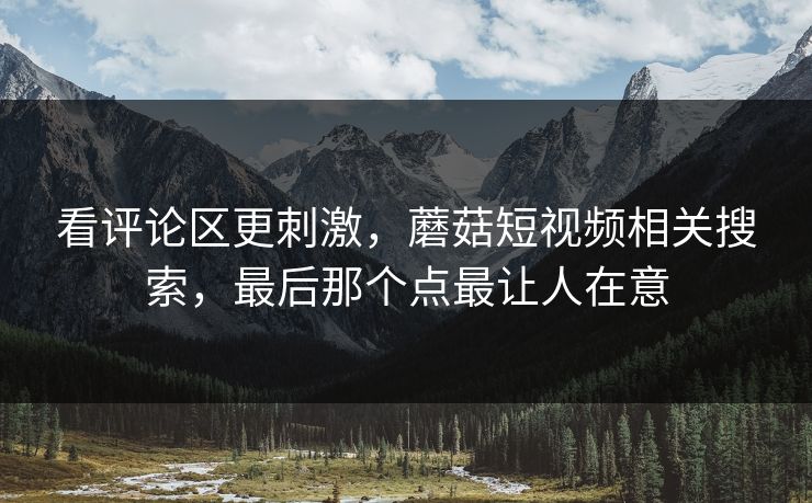 看评论区更刺激，蘑菇短视频相关搜索，最后那个点最让人在意