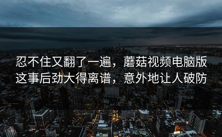 忍不住又翻了一遍，蘑菇视频电脑版这事后劲大得离谱，意外地让人破防