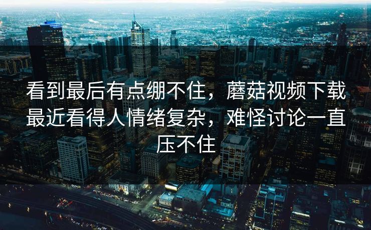 看到最后有点绷不住，蘑菇视频下载最近看得人情绪复杂，难怪讨论一直压不住