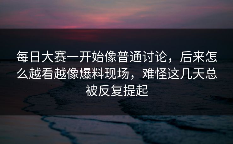 每日大赛一开始像普通讨论，后来怎么越看越像爆料现场，难怪这几天总被反复提起