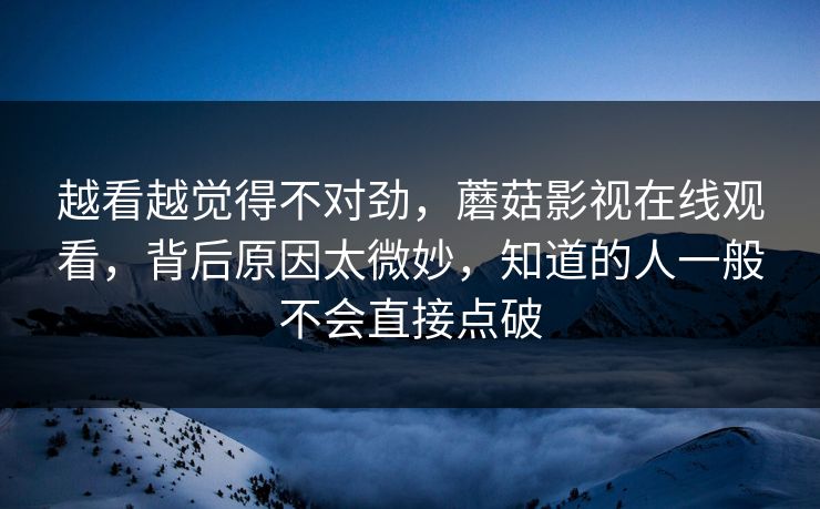 越看越觉得不对劲，蘑菇影视在线观看，背后原因太微妙，知道的人一般不会直接点破