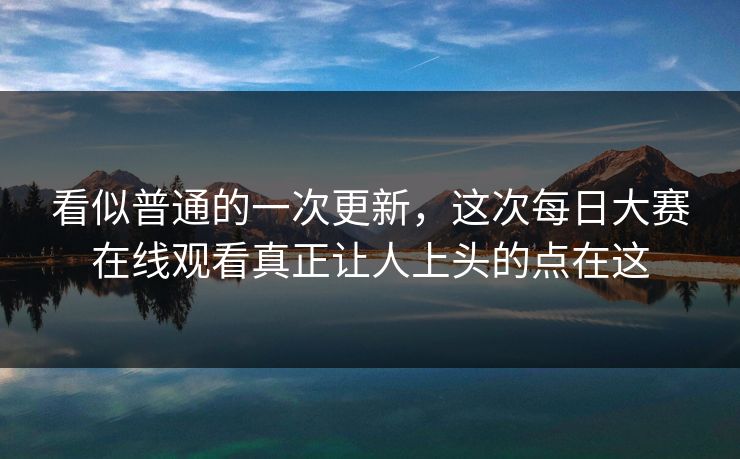 看似普通的一次更新，这次每日大赛在线观看真正让人上头的点在这