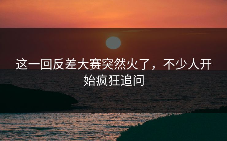 这一回反差大赛突然火了，不少人开始疯狂追问