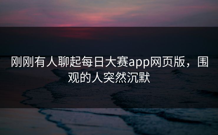 刚刚有人聊起每日大赛app网页版，围观的人突然沉默