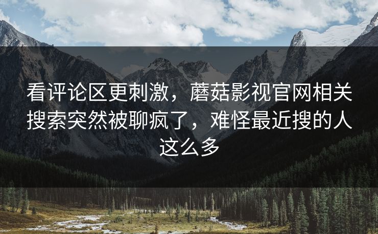 看评论区更刺激，蘑菇影视官网相关搜索突然被聊疯了，难怪最近搜的人这么多