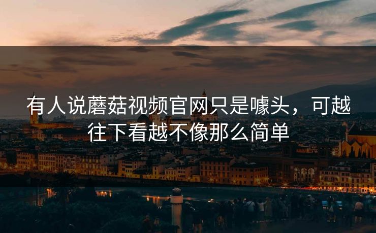 有人说蘑菇视频官网只是噱头，可越往下看越不像那么简单
