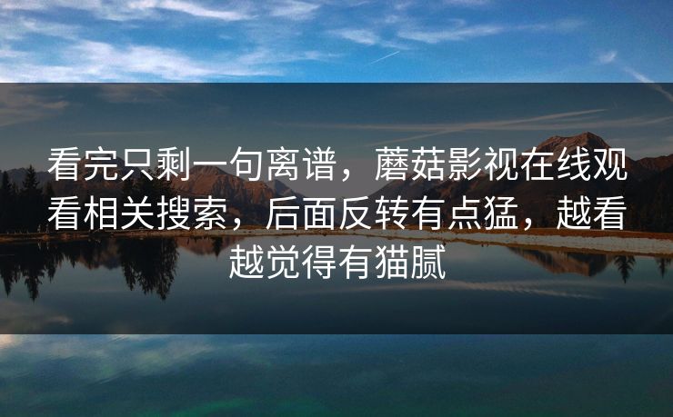 看完只剩一句离谱，蘑菇影视在线观看相关搜索，后面反转有点猛，越看越觉得有猫腻