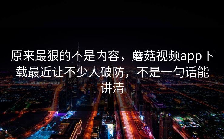 原来最狠的不是内容，蘑菇视频app下载最近让不少人破防，不是一句话能讲清