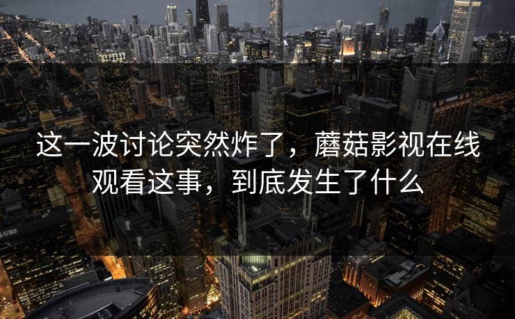 这一波讨论突然炸了，蘑菇影视在线观看这事，到底发生了什么